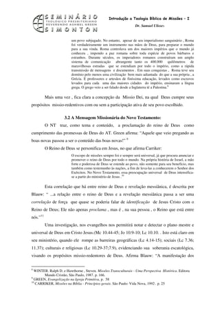 11
                                                 Introdução a Teologia Bíblica de Missões – I
                                                                   Dr. Samuel Ulisses


                         um povo subjugado. No entanto, apesar de seu imperialismo sanguinário , Roma
                         foi verdadeiramente um instrumento nas mãos de Deus, para preparar o mundo
                         para a sua vinda. Roma controlava um dos maiores impérios que o mundo já
                         conheceu , impondo a paz romana sobre toda espécie de povos bárbaros e
                         estranhos. Durante séculos, os imperadores romanos construíram um amplo
                         sistema de comunicação abrangente tanto os 400.000 quilômetros de
                         maravilhosas estradas que se estendiam por todo o império, como a rápida
                         transmissão de mensagens e documentos . Em suas conquistas , Roma teve seu
                         domínio pelo menos uma civilização bem mais adiantada do que a sua própria , a
                         Grécia. E professores e artesãos de finíssima educação, levados como escravos
                         levados para cada uma das maiores cidades do império, ensinaram a língua
                         grega. O grego veio a ser falado desde a Inglaterra té a Palestina.8

          Mais uma vez , fica clara a concepção da Missio Dei, na qual Deus cumpre seus
propósitos missio-redentivos com ou sem a participação ativa de seu povo escolhido.

                    3.2 A Mensagem Missionária do Novo Testamento:
          O NT traz, como tema e conteúdo, a proclamação do reino de Deus como
cumprimento das promessas de Deus do AT. Green afirma: “Aquele que veio pregando as
boas novas passou a ser o conteúdo das boas novas!” 9
          O Reino de Deus se personifica em Jesus, no que afirma Carriker:
                         O escopo de missões sempre foi e sempre será universal, já que procura anunciar e
                         promover o reino de Deus por todo o mundo. Na própria história de Israel, a mão
                         forte e poderosa de Deus se estende ao povo, não somente para seu benefício, mas
                         também como testemunho às nações, a fim de leva-las a conhecerem o Senhor dos
                         Exércitos. No Novo Testamento, essa preocupação universal de Deus intensifica-
                         se a partir do ministério de Jesus .10

          Esta correlação que há entre reino de Deus e revelação messiânica, é descrita por
Blauw: “ ...a relação entre o reino de Deus e a revelação messiânica passa a ser uma
correlação de força que quase se poderia falar de identificação de Jesus Cristo com o
Reino de Deus; Ele não apenas proclama , mas é , na sua pessoa , o Reino que está entre
nós.”11
          Uma investigação, nos evangelhos nos permitirá notar e detectar o plano mestre e
universal de Deus em Cristo Jesus.(Mc 10.44-45; Jo 10.9-10; Lc 10.10. . Isto está claro em
seu ministério, quando ele rompe as barreiras geográficas (Lc 4.14-15); sociais (Lc 7.36;
11.37); culturais e religiosas (Lc 10.29-37;7.9), evidenciando sua soberania escatológica,
visando os propósitos missio-redentores de Deus. Afirma Blauw: “A manifestação dos

8
  WINTER. Ralph D. e Hawthorne , Steven. Missões Transculturais - Uma Perspectiva Histórica. Editora
       Mundo Cristão, São Paulo, 1987. p. 166.
9
  GREEN, Evangelização na Igreja Primitiva, p. 58
10
   CARRIKER, Missões na Bíblia - Princípios gerais. São Paulo: Vida Nova, 1992 . p. 25
 