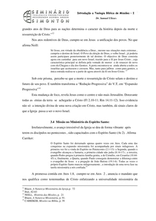 12
                                                   Introdução a Teologia Bíblica de Missões – I
                                                                    Dr. Samuel Ulisses



grandes atos de Deus para as nações determina o caracter da história depois da morte e
ressurreição de Cristo.”12
        Nos atos redentivos de Deus, cumpre-se em Jesus a unificação dos povos. No que
afirma Neill:
                         Só Jesus, em virtude da obediência a Deus , mesmo nas situações mais extremas ,
                         cumpriu o destino de Israel. O Povo da eleição de Deus, o velho Israel , já poderia
                         assim participara posteriormente de tal destino. O objectivo de Deus consistia
                         agora em caminhar para um novo Israel, trazido para a fé por Jesus Cristo , cuja
                         característica principal se definiu pela vontade de morrer e de renascer de novo
                         com ele.Chegara o dia dos Gentios. A porta encontrava-se ainda aberta a todos os
                         israelitas que aceitassem e cressem. Mas, tanto para juDeus como para gentios, a
                         única entrada realiza-se a partir de agora através da fé em Jesus Cristo. 13

        Sob este prisma, percebe-se que a morte e ressurreição de Cristo selam o destino e
futuro de seu povo. E também transforma a “Redução Progressiva” do V.T. em “Expansão
Progressíva”14
        Esta mudança de foco, revela Jesus como o centro e não mais Jerusalém. Doravante
todas as etnias da terra se achegarão a Cristo (Fl 2.10-11; Rm 14.11-12). Isso evidencia
não só a intenção divina de uma nova criação em Cristo, mas também, dá sinais claros de
que a Igreja passa a ser o novo Israel.


                         3.4 Missão no Ministério do Espírito Santo:
        Irrefutavelmente, o avanço irresistível da Igreja se deu de forma vibrante após
terem os discípulos no pentecostes , sido capacitados com o Espírito Santo (At 2). .Afirma
Carriker:
                         O Espírito Santo foi derramado apenas quatro vezes em Atos. Cada uma das
                         conquistas na expansão missionária foi acompanhada por sinais milagrosos. A
                         primeira vez foi a vinda do Espírito no Petencostes (2.1-13): a Segunda, quando o
                         evangelho alcançou a Samaria, a primeira cidade não judia (8.14-17) ; a terceira,
                         quando Pedro pregou à primeira família gentia, a de Cornélio, em Cesaréia (10.44-
                         45) e, finalmente, a Quarta, quando Paulo conseguiu demonstrar a diferença entre
                         o evangelho de Jesus e a pregação de João Batista (19.1-6). Todas as vezes o
                         próprio Espírito Santo marcou milagrosamente , a introdução de uma nova fase na
                         tarefa missionária a nós confiada.15

        A promessa contida em Atos 1.8, cumpre-se em Atos 2 , anuncia o mandato que
nos qualifica como testemunhas de Cristo enfatizando a universalidade missionária da

11
   Blauw, A Natureza Missionária da Igreja,p. 72
12
   Ibid., 82-83
13
   NEILL, História das Missões, p. 21
14
   Blauw, A Natureza Missionária, p. 91.
15
   CARRIKER, Missões na Bíblia, p. 39
 