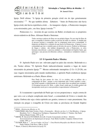 13
                                                  Introdução a Teologia Bíblica de Missões – I
                                                                   Dr. Samuel Ulisses



Igreja .Neill afirma: “A Igreja da primeira geração cristã era do tipo genuinamente
                16
missionária.”        No que também afirma           Zabatiero: “Antes do Pentecostes não havia
Igreja cristã, não havia experiência cristã. ... Ao inaugurar a Igreja , o Pentecostes inaugura
a era missionária, pois , em Atos, Igreja é missão.17”
        Pentecostes é a     inversão do que ocorreu em Babel, revelando-nos os propósitos
missio-redentivos de Deus. Afirmam Shenk e Stutzman:
                         Todos ouviram a palavra de Deus em sua própria língua. Foi um sinal de Deus de
                         que o evangelho se destina a todas as pessoas de todas as culturas. À medida que
                         as pessoas aceitam o evangelho, elas se congregam numa nova comunidade. A
                         dispersão em Babel foi o contrário do que houve no Pentecostes. A Igreja é a nova
                         comunidade que traz o remédio para as divisões dos povos. Embora as diferenças
                         de língua e cultura não tenham desaparecido com o Pentecostes, os seres
                         humanos descobriram a preciosa unidade e a fraternidade do Espírito Santo, que
                         aproxima e une pessoas de diferentes culturas , tornando-as verdadeiros irmãos e
                         irmãs.18


                                    3.5 O Apostolo Paulo e Missões:
        O Apóstolo Paulo teve um relevante papel no palco das missões. Referindo-se a
ele, Tucker afirma: “O Apóstolo Paulo indiscutivelmente mantém o lugar de maior
missionário da primeira Igreja.”19 Mesmo enfrentando intempéries (2 Co 11.25-28), em
suas viagens missionárias pelo mundo mediterrâneo, o apóstolo Paulo estabeleceu Igrejas
autóctones. Referindo-se a Paulo, Blauw afirma:
                         Para Paulo há dois pontos de vista: (1) os cristãos, não os juDeus são a
                         congregação de Deus , porque a coisa importante não é Israel segundo a carne ,
                         mas Israel segundo o espírito(ponto de vista muito forte em gálatas por exemplo);
                         (2) há apenas um povo de Deus , a saber, Israel, sendo que os cristãos gentios são
                         incorporados neste povo como prosélitos (especialmente os Romanos).20


        E é exatamente o apostolado de Paulo que vai nos proporcionar a noção correta do
que vem a ser a relação complicada entre Israel , a comunidade de Cristo e o mundo das
nações. Embora não seja o único apóstolo aos gentios, tornou-se o mais preeminente. Sua
intenção era pregar o evangelho de Cristo em todas as províncias do Grande Império

16
   NEILL, História das Missões, p. 24
17
   ZABATIERO, Júlio Paulo Tavares. Poder e Testemunho – Missões em Atos 1 e 2. Em Missões e A Igreja
        Brasileira, Vol. 3 – Perspectivas Teológicas. Organizado Por Carriker, C. Timóteo. São Paulo:
        Editora Mundo Cristão, 1993. p. 84
18
   SHENK, W. David & STUTZMAN, Ervin R. Criando Comunidades do Reino – Modelos
        Neotestamentários da Implantação de Igrejas. Trad. Rubes Castilho. Campinas: Editora Cristã
        Unida, 1995. p. 9
19
   TUCKER, Ruth A. “... Até aos Confins da Terra” – Uma História Biográfica das Missões Cristãs. São
        Paulo: Edições Vida Nova, 1986. p.,28-29
20
   Blauw, A Natureza Missionária da Igreja, 93.
 