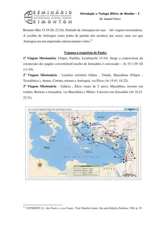 14
                                                 Introdução a Teologia Bíblica de Missões – I
                                                                  Dr. Samuel Ulisses



Romano (Rm 15.19-20; 22-24). Partindo de Antioquia em suas                três viagens missionárias.
A escolha de Antioquia como ponto de partida não acontece por acaso, uma vez que
Antioquia era um importante entroncamento viário.21


                                    Vejamos a trajetória de Paulo:
1a Viagem Missionária: Chipre, Panfília, Licaônia(At 13-14). Surge a controvérsia da
circuncisão dos pagãos convertidos(Concílio de Jerusalém é convocado – At 15.1-29; Gl
2.1-10);
2a Viagem Missionária : Licaônia território Gálata , Trôade, Macedônia (Filipos ,
Tessalônica ), Atenas, Corinto, retorno a Antioquia, via Éfeso (At 15.41; 18.22);
3a Viagem Missionária : Galácia , Éfeso (mais de 2 anos), Macedônia, inverno em
corinto, Retorno a Jerusalém, via Macedônia e Mileto. Cativeiro em Jerusalém (At 18,23.
23.31).




21
     COTHENET, E. São Paulo e o seu Tempo –Trad. Benôni Lemos. São aulo:Edições Paulinas, 1984. p. 39
 