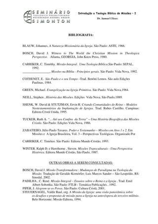 15
                                          Introdução a Teologia Bíblica de Missões – I
                                                        Dr. Samuel Ulisses




                                  BIBLIOGRAFIA:


BLAUW, Johannes. A Natureza Missionária da Igreja. São Paulo: ASTE, 1966.

BOSCH, David J. Witness to The World the Christian Mission in Theologica
     Perspective. Atlanta, GEORGIA, John Knox Press, 1980.

CARRIKER, C. Timóthy. Missão Integral . Uma Teologia Bíblica.São Paulo: SEPAL,
      1992.
_________________, Missões na Bíblia - Princípios gerais. São Paulo: Vida Nova, 1992.

COTHENET, E. São Paulo e o seu Tempo –Trad. Benôni Lemos. São aulo:Edições
    Paulinas, 1984.

GREEN, Michael. Evangelização na Igreja Primitiva. São Paulo: Vida Nova,1984.

NEILL, Stephen , História das Missões. Edições Vida Nova, São Paulo,1989.

SHENK, W. David & STUTZMAN, Ervin R. Criando Comunidades do Reino – Modelos
     Neotestamentários da Implantação de Igrejas. Trad. Rubes Castilho. Campinas:
     Editora Cristã Unida, 1995.

TUCKER, Ruth A. “... Até aos Confins da Terra” – Uma História Biográfica das Missões
    Cristãs. São Paulo: Edições Vida Nova, 1986.

ZABATIERO, Júlio Paulo Tavares. Poder e Testemunho – Missões em Atos 1 e 2. Em
    Missões e A Igreja Brasileira, Vol. 3 – Perspectivas Teológicas. Organizado Por

CARRIKER, C. Timóteo. São Paulo: Editora Mundo Cristão, 1993.

WINTER. Ralph D. e Hawthorne , Steven. Missões Transculturais - Uma Perspectiva
     Histórica. Editora Mundo Cristão, São Paulo, 1987.


                    OUTRAS OBRAS A SEREM CONSULTADAS:

BOSCH, David J. Missão Transformadora : Mudanças de Paradigma na Teologia da
      Missão. Tradução de Geraldo Kornörfer; Luis Marcos Sander – São Leopoldo, RS:
      Sinodal, 2002.
PADILHA , C. René. Missão Integral – Ensaios sobre o Reino e a Igreja . Trad. Emil
      Albert Sobottka. São Paulo: FTLB - Temática Publicações , 1992.
PIPER, J. Alegrem-se os Povos. São Paulo: Cultura Cristã, 2001.
STEUERNAGEL, Valdir Raul, org. A Missão da Igreja: uma visão panorâmica sobre
      os desafios e propostas de missão para a Igreja na antevéspera do terceiro milênio.
      Belo Horizonte: Missão Editora, 1994.
 