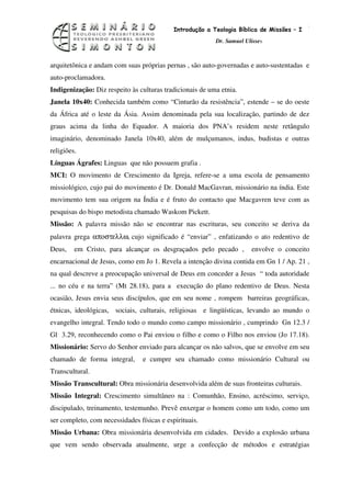 2
                                            Introdução a Teologia Bíblica de Missões – I
                                                          Dr. Samuel Ulisses



arquitetônica e andam com suas próprias pernas , são auto-governadas e auto-sustentadas e
auto-proclamadora.
Indigenização: Diz respeito às culturas tradicionais de uma etnia.
Janela 10x40: Conhecida também como “Cinturão da resistência”, estende – se do oeste
da África até o leste da Ásia. Assim denominada pela sua localização, partindo de dez
graus acima da linha do Equador. A maioria dos PNA’s residem neste retângulo
imaginário, denominado Janela 10x40, além de mulçumanos, indus, budistas e outras
religiões.
Línguas Ágrafes: Linguas que não possuem grafia .
MCI: O movimento de Crescimento da Igreja, refere-se a uma escola de pensamento
missiológico, cujo pai do movimento é Dr. Donald MacGavran, missionário na índia. Este
movimento tem sua origem na Índia e é fruto do contacto que Macgavren teve com as
pesquisas do bispo metodista chamado Waskom Pickett.
Missão: A palavra missão não se encontrar nas escrituras, seu conceito se deriva da
palavra grega αποστελλω, cujo significado é “enviar” , enfatizando o ato redentivo de
Deus,    em Cristo, para alcançar os desgraçados pelo pecado ,         envolve o conceito
encarnacional de Jesus, como em Jo 1. Revela a intenção divina contida em Gn 1 / Ap. 21 ,
na qual descreve a preocupação universal de Deus em conceder a Jesus “ toda autoridade
... no céu e na terra” (Mt 28.18), para a execução do plano redentivo de Deus. Nesta
ocasião, Jesus envia seus discípulos, que em seu nome , rompem barreiras geográficas,
étnicas, ideológicas, sociais, culturais, religiosas e lingüísticas, levando ao mundo o
evangelho integral. Tendo todo o mundo como campo missionário , cumprindo Gn 12.3 /
Gl 3.29, reconhecendo como o Pai enviou o filho e como o Filho nos enviou (Jo 17.18).
Missionário: Servo do Senhor enviado para alcançar os não salvos, que se envolve em seu
chamado de forma integral,       e cumpre seu chamado como missionário Cultural ou
Transcultural.
Missão Transcultural: Obra missionária desenvolvida além de suas fronteiras culturais.
Missão Integral: Crescimento simultâneo na : Comunhão, Ensino, acréscimo, serviço,
discipulado, treinamento, testemunho. Prevê enxergar o homem como um todo, como um
ser completo, com necessidades físicas e espirituais.
Missão Urbana: Obra missionária desenvolvida em cidades. Devido a explosão urbana
que vem sendo observada atualmente, urge a confecção de métodos e estratégias
 
