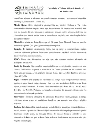 3
                                             Introdução a Teologia Bíblica de Missões – I
                                                             Dr. Samuel Ulisses



específicas, visando o alcançar nos grandes centros urbanos, nos parques industriais,
shopping’s , condomínios , favelas etc.
Missão Rural: Obra missionária desenvolvida no interior. Embora a TV venha
urbanizando o interior do país, ainda hoje, necessário se faz entender que o mundo rural
tem sua maneira de ser e entender os valores dos grandes centros urbanos, dentro de sua
cosmovisão que abarca lendas, mitos e sincretismos, exigindo uma metodologia distinta
dos centros urbanos.
Missio Dei: Missão do Trino Deus, que só Ele pode fazer. Na qual Deus usa também
elementos sagrados (sua Igreja) para cumprir seu objetivo.
Pesquisa de Campo: Levantamento feito, para se saber as características: sociais,
culturais, espirituais, políticas, financeiras, geográficas etc., do local, onde há interesse de
desenvolver uma ação missionária.
PNA’s: Povos não Alcançados, ou seja, que não possuem nenhum referencial do
evangelho em seu país.
Ponto de Contato: São ganchos, oportunidades que o missionário encontra em uma
cultura, facilitando-o a aplicar as boas novas de Cristo, podendo ser um costume, uma
frase, uma divindade... . Um exemplo clássico é dado pelo Apóstolo Paulo no areópago
(Atos 17.22-23).
Supra – cultura: Diz respeito aos fenômenos da crença e dos comportamentos culturais
que tem origem fora da cultura humana . Que vem a ser a existência de Deus e seu Reino
versos, o diabo e seu reino. A cultura cristã enfatiza isso em : Rm 8.19-22; 1 Co 10.20; Ef
1.15-23; 1 Jo 5.18-19. Portanto, o evangelho está acima de qualquer cultura; pois é o
instrumento de Juízo e Graça divina.
Sincretismo : Promove a tentativa de unificação de diversos valores, práticas e crenças
religiosas, como ocorre no catolicismo brasileiro, por exemplo que abarca religiões
africanas.
Teologia de Missões: É a metodologia do estudo bíblico a partir do contexto histórico ,
social , cultural e gramatical. Na qual objetiva-se estudar missões pelo prisma das Sagradas
Escrituras. Sendo assim, na teologia bíblica de missões busca-se entender a ação
missionária de Deus, na qual o Trino Deus utiliza-se de elementos sagrados ou não, para
resgatar a sua criação.
 