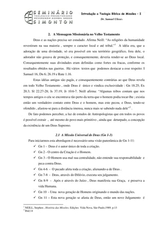 4
                                                   Introdução a Teologia Bíblica de Missões – I
                                                                    Dr. Samuel Ulisses




                       2. A Mensagem Missionária no Velho Testamento
           Deus e as nações precisa ser estudado. Afirma Neill: “As religiões da humanidade
revestiram na sua maioria , sempre o caracter local e até tribal.”1 A idéia era, que a
adoração de uma divindade, só era possível em seu território geográfico, fora dele, o
adorador não gozava de proteção, e consequentemente, deveria render-se ao Deus local.
Consequentemente suas divindades eram definidas como fortes ou fracas, conforme os
resultados obtidos nas guerras. Há vários textos que podemos destacar a esse respeito: I
Samuel 16; Dn 6; 26.19 e Rute 1.16.
           Estas idéias antigas são pagãs, e consequentemente contrárias ao que Deus revela
em todo Velho Testamento , onde Deus é único e vindica exclusividade : Gn 18.25; Ex
20.3; Sl 22.27-28; Is 37.19; Jr 10.6-7. Neill afirma: “Algumas tribos contam que nos
tempos antigos o céu se encontrava tão perto da terra que o homem podia tocar-lhe ; existia
então um verdadeiro contato entre Deus e o homem, mas este pecou, e Deus, tendo-se
ofendido , afastou-se para a distância imensa, nunca mais se sabendo nada dele”2 .
      De fato podemos perceber, a luz de estudos de Antropologistas que em todos os povos
é possível extrair , até mesmo do povo mais primitivo , ainda que deturpado, a concepção
da existência de um Deus Supremo.

                             2.1 A Missão Universal de Deus (Gn 1-3)
      Para iniciarmos esta abordagem é necessário uma visão panorâmica de Gn 1-11:
               Gn 1 - Deus é o autor único de toda a criação.
               Gn 2 - O centro da Criação é o Homem.
               Gn 3 - O Homem usa mal sua centralidade, não entende sua responsabilidade e
               peca contra Deus.
               Gn 4-6 - O pecado afeta toda a criação, alienando-a de Deus .
               Gn 7-8 - Deus, através do Dilúvio, executa seu julgamento.
               Gn 8-9 - Após e através do Juízo , Deus manifesta sua Graça, e preserva a
               vida Humana.
               Gn 10 - Uma nova geração de Homens originando o mundo das nações.
               Gn 11 – Esta nova geração se afasta de Deus, então um novo Julgamento é

1
    NEILL, Stephen , História das Missões. Edições Vida Nova, São Paulo,1989. p.13
2
    Ibid.14
 