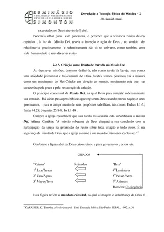 5
                                                  Introdução a Teologia Bíblica de Missões – I
                                                                  Dr. Samuel Ulisses



                executado por Deus através de Babel.
          Podemos olhar para        este panorama, e perceber que a temática básica destes
capítulos , à luz da Missio Dei, revela a intenção e ação de Deus , no sentido de
relacionar-se graciosamente e redentoramente não só no universo, como também, com
toda humanidade e suas diversas etnias.


                          2.2 A Criação como Ponto de Partida na Missio Dei
          Ao descrever missões, devemos defini-la, não como tarefa da Igreja, mas como
uma atividade primordial e basicamente de Deus. Nestes termos podemos ver a missão
como um movimento do Rei-Criador em direção ao mundo, movimento este que se
caracteriza pela graça e pela restauração da criação.
          O principio conceitual da Missio Dei, na qual Deus para cumprir soberanamente
sua vontade. Há várias passagens bíblicas que registram Deus usando outras nações e seus
governantes, para o cumprimento de seus propósitos salvíficos, tais como: Esdras 1.1-3;
Isaías 44.28; Jeremias 25.8-9; Jo 1.1-19 .
          Cumpre a igreja reconhecer que sua tarefa missionária está subordinada a missio
Dei. Afirma Carriker: "A missão soberana de Deus chegará a sua conclusão com a
participação da igreja na promoção do reino sobre toda criação e todo povo. É na
segurança da missão de Deus que a igreja assume a sua missão (missiones ecclesiae)."3


          Conforme a figura abaixo, Deus criou reinos, e para governa-los , criou reis.


                                               CRIADOR


          "Reinos"                          Reinados                        "Reis"
            0
          1 Luz/Trevas                                                      40 Luminares
          20 Céu/Águas                                                      50 Peixe /Aves
          30 Mares/Terra                                                    60 Animais
                                                                            Homem: Co-Regência

          Esta figura reflete o mandato cultural, na qual a imagem e semelhança de Deus é


3
    CARRIKER, C. Timóthy. Missão Integral . Uma Teologia Bíblica.São Paulo: SEPAL, 1992. p. 36
 