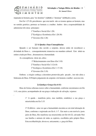 6
                                             Introdução a Teologia Bíblica de Missões – I
                                                            Dr. Samuel Ulisses



imputada no homem, para "ter domínio" (râdhâh) e "dominar" (kôbhash) a terra.
       Em Gn 1.27-28, percebemos que esta tarefa não se resume apenas ao homem, mas
no sentido genérico, pertence ao homem e a mulher. Ambos têm a responsabilidade de
administrar três áreas principais:
                       1a Familiar e Social (Gn 1.28)
                       2a Ecológica e Econômica (Gn 1.28-30)
                       3a Governo (Gn 1.28)


                           2.3 A Queda e Suas Conseqüências
       Quando o ser humano deu ouvido a serpente, deixou então de reconhecer a
divindade de Deus e , consequentemente renunciou seu mandato cultural. Este abalo na
ordem criada por Deus , desumanizou a humanidade.
       As conseqüências deste ato, afeta :
                       1a Relacionamento com Deus (Gn 3.10)
                       2a Familiar e Social (Gn 3.12;4.8)
                       3a Ecológica e Econômica (Gn 3. 17-18)
                       4a Governo (Gn 3.19)
       Embora a criação conheça a desordem promovida pelo pecado , isto não afeta a
Soberania de Deus. O Próprio julgamento da serpente e do homem e mulher assevera isto.


                              2.4 Justiça e Graça (Gn 4-11)
       Deus de forma soberana exerce sobre a humanidade, conforme encontramos em Gn
1-11, seus juízos, acompanhados de sua graça e indicações de salvação, vejamos:
.
               1° A queda - manifesta juízo, mas também, estabelece a sua graça e
               misericórdia em Gn 3.15.


               2° O dilúvio - uma vez que a humanidade encontra-se em total alienação de
               Deus, conforme o registrado em Gn 6. 1-7 . Em meio a este terrível e justo
               juízo de Deus, Ele manifesta sua misericórdia em Gn 6.8-22, salvando Noé
               sua família e animais de todas as espécies, escolhidos pelo próprio Deus.
               Esta escolha/eleição, deveu-se, unicamente, a graça de Deus.
 