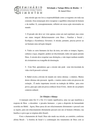 8
                                             Introdução a Teologia Bíblica de Missões – I
                                                             Dr. Samuel Ulisses



               uma missão que nos leva a responsabilidade como co-regentes em toda sua
               extensão. Esta restauração deve recuperar o equilíbrio relacional do homem
               e da mulher. E, conseqüentemente, refletirá em nossa ação missionária no
               mundo.


               3. O pecado não deve ser visto apenas como um mal espiritual, mas como
               um status integral (Relacionamento com Deus ; Familiar e Social ;
               Ecológica e Econômica; Governo). A missão, portanto, precisa prover ao
               ser humano uma salvação integral.


               4. Todos os seres humanos da face da terra, em todos os tempos, lugares,
               culturas e raças, ninguém podem ser discriminado, todos são iguais perante
               Deus. A missão deve respeitar suas distinções, e não impor nenhum modelo
               de cristianismo ou evangelho de dominação.


               5. Com Noé, aprendemos que a missão não pode estar desvinculada da
               vida e da fé pessoal e eclesial.


               6. Babel revela a divisão do mundo em vários idiomas e dialetos. Muitos
               destes idiomas não possuem ágrafia e muitos outros estão em processo de
               extinção . É muito importante investir na tradução de bíblias para estes
               povos, para que cada um possa conhecer Jesus Cristo, dentro de seu próprio
               contexto cultural .


                                     2.6 Eleição e Aliança
       A transição entre Gn 11 e Gn 12 é muito significativa, uma vez que manifesta a
resposta de Deus a desordem e pecados humanos , e para a dispersão da humanidade
ocorrida em Babel. Agora, Deus passa de um relacionamento diretamente o pessoal com
as nações, para um relacionamento diretamente pessoal com um só homem (Abraão), sua
família e o povo que se originou dele (Israel).
       Com o chamamento de Israel, Deus não muda sua missão, ao contrário, conforme
afirma Bosch : "a história de Israel é a continuação dos tratamentos de Deus com as
 