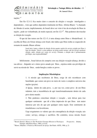 9
                                                  Introdução a Teologia Bíblica de Missões – I
                                                                    Dr. Samuel Ulisses



nações."4
        Em Gn 12.1-3, fica muito claro o conceito de eleição e vocação interligados e
dependentes , visto que ambos dependem totalmente de Deus. Afirma Blauw: "o chamado
de Abraão (é assim, implicitamente, de Israel) deve ser visto à luz da revelação de Deus às
nações , pode ser vislumbrado, de modo especial, em Gn 12.3"5. Não podemos desvincular
as eleição da vocação.
        O que de fato temos em Gn 12.1-3, é uma aliança entre Deus e Abraão/Israel. A
escolha de Deus em firmar aliança com Israel, não indica que Deus tenha se esquecido do
restante do mundo. Blauw afirma:
                 Israel não é tanto o objeto da eleição divina quanto sujeito do serviço exigido por Deus à
                 base da eleição. Talvez a coisa pudesse ser posta nestes termos: não há serviço mediante
                 eleição, antes, eleição por causa do serviço. Portanto, a eleição não é primariamente
                 privilégio, mas responsabilidade6.



        Infelizmente , Israel deixou de cumpriu com sua eleição-vocação-aliança, devido a
sua altivez . Julgando ser o único povo amado por Deus , rejeitou então seu privilégio de
servir na missão de Deus, sendo benção a todos os povos .


                                     Implicações Missiológicas
                 1. A missão que recebemos de Deus, exige de nós reconhecer com
                 humildade, que somos um povo no meio do vasto e complexo universo das
                 nações (goyim).
                 A Igreja, dentro de cada povo, e, por sua vez, como povo de um Deus
                 redentor, tem a incumbência de agir transformadoramente dentro de cada
                 povo deste mundo.
                 2. Não podemos conceituar eleição e vocação , sem deixar para traz
                 qualquer sentimento que dê a falsa impressão de que Deus tem maior
                 interesse por nós do que por qualquer outra nação. Este sentimento de
                 triunfalismo e ou favoritismo.
                 Urge resgatarmos os valores que são conseqüência da eleição vocação, tais
                 como: serviço, entrega e sacrifício. Do contrário, nossa missão ficará

4
  Bosch, David J. Witness to The World the Christian Mission in Theologica   Perspective. Atlanta,
         Georgia: John Knox Press, 1980. p. 61-62.
5
  Blauw, Johannes. A Natureza Missionária da Igreja. São Paulo: ASTE, 1966. p. 21
 