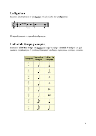 La ligadura
Podemos añadir el valor de una figura a otra uniéndolas por una ligadura:

El segundo compás es equivalente al primero.

Unidad de tiempo y compás
Llamamos unidad de tiempo a la figura que ocupa un tiempo y unidad de compás a la que
ocupa un compás entero. A continuación pueden ver algunos ejemplos de compases comunes:

9

 