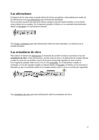 Las alteraciones
Cualquiera de las siete notas se puede alterar de forma ascendente o descendente por medio de
las alteraciones (vea Las alteraciones para información detallada).
En la escritura musical una alteración afecta cualquier nota del mismo nombre y en la misma
octava dentro de un compás. En el siguiente ejemplo el último sol es sostenido (necesitaríamos
añadir un becuadro si lo quisiéramos natural):

Vea Tonos y semitonos para más información sobre las notas alteradas y su relación con el
teclado del piano.

Las armaduras de clave
Para reducir el número de alteraciones al momento de escribir la música recurrimos al uso de
armaduras de clave. Estas alteraciones, escritas entre la clave y la indicación de compás afectan
a todas las notas de ese nombre a través de la pieza incluyendo aquellas en otras octavas.
En el siguiente ejemplo todos los fa y los do son sostenidos. El sol del primer compás es
sostenido y el do del segundo compás es natural debido al becuadro. El último sol no necesita el
becuadro ya que el sostenido estaba en el compás anterior, pero a veces se escribe por seguridad:

Vea Armaduras de clave para más información sobre las armaduras de clave.

12

 