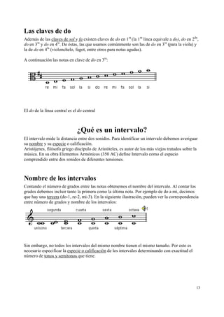 Las claves de do
Además de las claves de sol y fa existen claves de do en 1ra (la 1ra línea equivale a do), do en 2da,
do en 3ra y do en 4ta. De éstas, las que usamos comúnmente son las de do en 3ra (para la viola) y
la de do en 4ta (violonchelo, fagot, entre otros para notas agudas).
A continuación las notas en clave de do en 3ra:

El do de la línea central es el do central

¿Qué es un intervalo?
El intervalo mide la distancia entre dos sonidos. Para identificar un intervalo debemos averiguar
su nombre y su especie o calificación.
Aristójenes, filósofo griego discípulo de Aristóteles, es autor de los más viejos tratados sobre la
música. En su obra Elementos Armónicos (350 AC) define Intervalo como el espacio
comprendido entre dos sonidos de diferentes tensiones.

Nombre de los intervalos
Contando el número de grados entre las notas obtenemos el nombre del intervalo. Al contar los
grados debemos incluir tanto la primera como la última nota. Por ejemplo de do a mi, decimos
que hay una tercera (do-1, re-2, mi-3). En la siguiente ilustración, pueden ver la correspondencia
entre número de grados y nombre de los intervalos:

Sin embargo, no todos los intervalos del mismo nombre tienen el mismo tamaño. Por esto es
necesario especificar la especie o calificación de los intervalos determinando con exactitud el
número de tonos y semitonos que tiene.

13

 