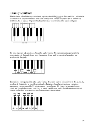 Tonos y semitonos
El sistema de afinación temperada divide equitativamente la octava en doce sonidos. La distancia
o diferencia en frecuencia sonora entre cada uno de estos sonidos se conoce por el nombre de
semitono. En el teclado del piano hay la distancia de un semitono entre teclas contiguas:

Un tono equivale a 2 semitonos. Todas las teclas blancas del piano separadas por una tecla
negra, están a la distancia de un tono. Las que no tienen tecla negra ente ellas están a un
semitono de distancia:

Los sonidos correspondientes a las teclas blancas del piano, reciben los nombres de do, re, mi, fa,
sol, la y si. Estas notas se consideran naturales. Podemos alterarlas un semitono cromático
ascendente con un sostenido (#) o descendente con un bemol (b). Una tecla negra del piano,
como por ejemplo la que está entre do y re puede considerarse un do alterado ascendentemente
con un sostenido o un re alterado descendentemente con un bemol:

14

 