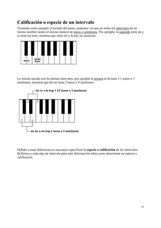 Calificación o especie de un intervalo
Tomando como ejemplo el teclado del piano, podemos ver que no todos los intervalos de un
mismo nombre tienen el mismo número de tonos y semitonos. Por ejemplo, la segunda entre do y
re tiene un tono, mientras que entre mi y fa hay un semitono:

Lo mismo sucede con los demás intervalos, por ejemplo la tercera re-fa tiene 1½ tonos o 3
semitonos, mientras que do-mi tiene 2 tonos o 4 semitonos:

Debido a estas diferencias es necesario especificar la especie o calificación de los intervalos.
Refiérase a cada tipo de intervalo para más información sobre como determinar su especie o
calificación.

15

 