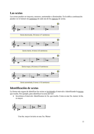 Las sextas
Las sextas pueden ser mayores, menores, aumentadas o disminuidas. En la tabla a continuación
pueden ver el número de semitonos de cada una de las especies de sextas.

Identificación de sextas
La forma más segura de identificar las sextas es invirtiendo el intervalo e identificando la tercera
que resulta. Por ejemplo, para identificar la sexta do#-la#:
• Invertimos el intervalo. Identificamos la 3ra. que resulta. Como es una 3ra. menor, la 6ta.
es mayor.

Una 6ta. mayor invierte en una 3ra. Menor
22

 