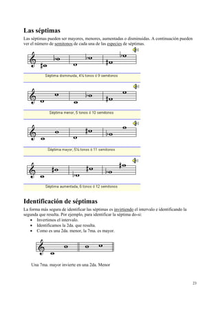 Las séptimas
Las séptimas pueden ser mayores, menores, aumentadas o disminuidas. A continuación pueden
ver el número de semitonos de cada una de las especies de séptimas.

Identificación de séptimas
La forma más segura de identificar las séptimas es invirtiendo el intervalo e identificando la
segunda que resulta. Por ejemplo, para identificar la séptima do-si:
• Invertimos el intervalo.
• Identificamos la 2da. que resulta.
• Como es una 2da. menor, la 7ma. es mayor.

Una 7ma. mayor invierte en una 2da. Menor

23

 