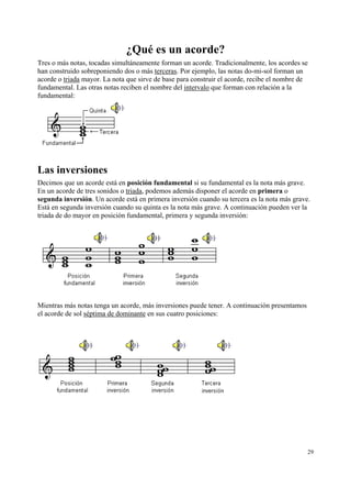 ¿Qué es un acorde?
Tres o más notas, tocadas simultáneamente forman un acorde. Tradicionalmente, los acordes se
han construido sobreponiendo dos o más terceras. Por ejemplo, las notas do-mi-sol forman un
acorde o triada mayor. La nota que sirve de base para construir el acorde, recibe el nombre de
fundamental. Las otras notas reciben el nombre del intervalo que forman con relación a la
fundamental:

Las inversiones
Decimos que un acorde está en posición fundamental si su fundamental es la nota más grave.
En un acorde de tres sonidos o triada, podemos además disponer el acorde en primera o
segunda inversión. Un acorde está en primera inversión cuando su tercera es la nota más grave.
Está en segunda inversión cuando su quinta es la nota más grave. A continuación pueden ver la
triada de do mayor en posición fundamental, primera y segunda inversión:

Mientras más notas tenga un acorde, más inversiones puede tener. A continuación presentamos
el acorde de sol séptima de dominante en sus cuatro posiciones:

29

 