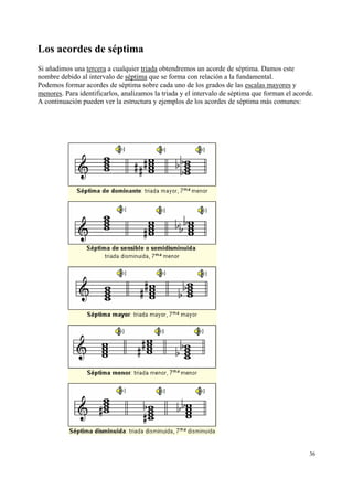 Los acordes de séptima
Si añadimos una tercera a cualquier triada obtendremos un acorde de séptima. Damos este
nombre debido al intervalo de séptima que se forma con relación a la fundamental.
Podemos formar acordes de séptima sobre cada uno de los grados de las escalas mayores y
menores. Para identificarlos, analizamos la triada y el intervalo de séptima que forman el acorde.
A continuación pueden ver la estructura y ejemplos de los acordes de séptima más comunes:

36

 