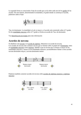 La segunda forma es conociendo el tipo de acorde que se da sobre cada uno de los grados de las
escalas. De esta manera, determinando la tonalidad y el grado donde se construye el acorde,
podremos saber el tipo:

7ma. de dominante. La tonalidad es la de re mayor y el acorde está construido sobre el V grado.
En las tonalidades mayores sobre el V grado se forma un acorde de 7ma. de dominante.
Vea Identificación de triadas para más información

Acordes de novena
Si añadimos una novena a un acorde de séptima, obtenemos un acorde de novena.
Los acordes de novena más comunes son los que se forman sobre el grado de la dominante, tanto
en tonalidades mayores como menores. Debido a que la novena que se forma es mayor en las
tonalidades mayores y menor en las tonalidades menores, acostumbramos llamar a estos acordes
novena dominante mayor y novena dominante menor:

Podemos también construir acordes de novena sobre acordes de séptimas menores y séptimas
mayores:

40

 