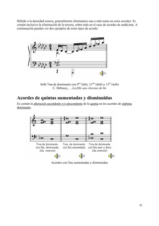 Debido a la densidad sonora, generalmente eliminamos una o más notas en estos acordes. Es
común inclusive la eliminación de la tercera, sobre todo en el caso de acordes de undécima. A
continuación pueden ver dos ejemplos de estos tipos de acorde:

Solb 7ma de dominante con 9na (lab), 11ma (dob) y 13ra (mib)
C. Debussy, …La fille aux cheveux de lin

Acordes de quintas aumentadas y disminuidas
Es común la alteración ascendente y/o descendente de la quinta en los acordes de séptima
dominante:

Acordes con 5tas aumentadas y disminuidas

42

 