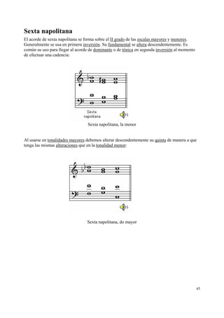 Sexta napolitana
El acorde de sexta napolitana se forma sobre el II grado de las escalas mayores y menores.
Generalmente se usa en primera inversión. Su fundamental se altera descendentemente. Es
común su uso para llegar al acorde de dominante o de tónica en segunda inversión al momento
de efectuar una cadencia:

Sexta napolitana, la menor

Al usarse en tonalidades mayores debemos alterar descendentemente su quinta de manera a que
tenga las mismas alteraciones que en la tonalidad menor:

Sexta napolitana, do mayor

45

 