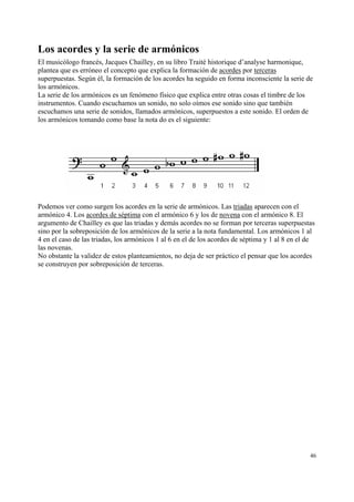 Los acordes y la serie de armónicos
El musicólogo francés, Jacques Chailley, en su libro Traité historique d’analyse harmonique,
plantea que es erróneo el concepto que explica la formación de acordes por terceras
superpuestas. Según él, la formación de los acordes ha seguido en forma inconsciente la serie de
los armónicos.
La serie de los armónicos es un fenómeno físico que explica entre otras cosas el timbre de los
instrumentos. Cuando escuchamos un sonido, no solo oímos ese sonido sino que también
escuchamos una serie de sonidos, llamados armónicos, superpuestos a este sonido. El orden de
los armónicos tomando como base la nota do es el siguiente:

Podemos ver como surgen los acordes en la serie de armónicos. Las triadas aparecen con el
armónico 4. Los acordes de séptima con el armónico 6 y los de novena con el armónico 8. El
argumento de Chailley es que las triadas y demás acordes no se forman por terceras superpuestas
sino por la sobreposición de los armónicos de la serie a la nota fundamental. Los armónicos 1 al
4 en el caso de las triadas, los armónicos 1 al 6 en el de los acordes de séptima y 1 al 8 en el de
las novenas.
No obstante la validez de estos planteamientos, no deja de ser práctico el pensar que los acordes
se construyen por sobreposición de terceras.

46

 