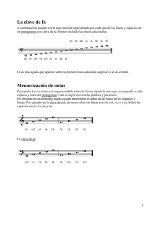 La clave de fa
A continuación pueden ver la nota musical representada por cada una de las líneas y espacios de
un pentagrama con clave de fa. Hemos incluido las líneas adicionales.

El do más agudo que aparece sobre la primera línea adicional superior es el do central.

Memorización de notas
Para poder leer la música es imprescindible saber de forma rápida la nota que corresponde a cada
espacio y línea del pentagrama. Esto se logra con mucha práctica y paciencia.
No obstante en un principio puede ayudar memorizar el orden de las notas en los espacios y
líneas. Por ejemplo en la clave de sol, las notas sobre las líneas son mi, sol, si, re y fa. Sobre los
espacios son fa, la, do y mi:

En clave de fa:

4

 