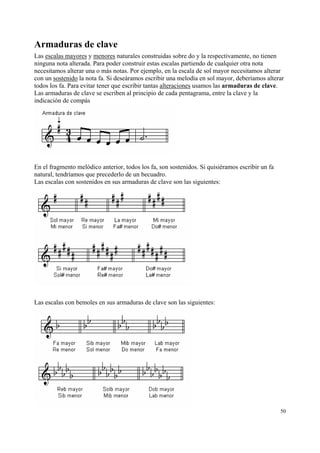 Armaduras de clave
Las escalas mayores y menores naturales construidas sobre do y la respectivamente, no tienen
ninguna nota alterada. Para poder construir estas escalas partiendo de cualquier otra nota
necesitamos alterar una o más notas. Por ejemplo, en la escala de sol mayor necesitamos alterar
con un sostenido la nota fa. Si deseáramos escribir una melodía en sol mayor, deberíamos alterar
todos los fa. Para evitar tener que escribir tantas alteraciones usamos las armaduras de clave.
Las armaduras de clave se escriben al principio de cada pentagrama, entre la clave y la
indicación de compás

En el fragmento melódico anterior, todos los fa, son sostenidos. Si quisiéramos escribir un fa
natural, tendríamos que precederlo de un becuadro.
Las escalas con sostenidos en sus armaduras de clave son las siguientes:

Las escalas con bemoles en sus armaduras de clave son las siguientes:

50

 