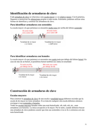 Identificación de armaduras de clave
Cada armadura de clave se relaciona a una escala mayor y a su relativo menor. Con la práctica,
llegamos a memorizar las alteraciones propias a cada escala. Entretanto, podemos utilizar otras
formas de identificar y construir las armaduras de clave.

Para identificar armaduras con sostenidos
La escala mayor a la que pertenece se encuentra medio tono por arriba del último sostenido:

Para identificar armaduras con bemoles
La escala mayor a la que pertenece se encuentra una cuarta justa por debajo del último bemol. En
caso de más de un bemol, el penúltimo bemol también nos indica la tonalidad:

Construcción de armaduras de clave
Escalas mayores
Para construir la armadura de clave de una escala o tonalidad mayor debemos recordar que la
escala de do mayor no tiene armadura. Si se trata de cualquier otra escala debemos entonces
averiguar si usa sostenidos o bemoles.
Todas las escalas mayores basadas sobre una nota bemolizada: sib, mib, reb, etc., usan
armaduras con bemoles. La única excepción es fa mayor. Por lo tanto, cuando debamos buscar
una armadura de clave podemos asumir que ésta usa sostenidos si no es fa o comienza con una
nota bemolizada

51

 