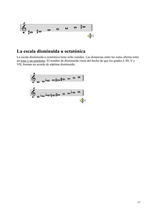 La escala disminuida u octatónica
La escala disminuida u octatónica tiene ocho sonidos. Las distancias entre las notas alterna entre
un tono y un semitono. El nombre de disminuida viene del hecho de que los grados I, III, V y
VII, forman un acorde de séptima disminuida:

57

 