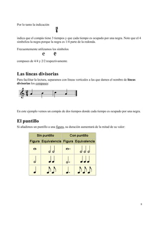 Por lo tanto la indicación

indica que el compás tiene 3 tiempos y que cada tiempo es ocupado por una negra. Note que el 4
simboliza la negra porque la negra es 1/4 parte de la redonda.
Frecuentemente utilizamos los símbolos

compases de 4/4 y 2/2 respectivamente.

Las líneas divisorias
Para facilitar la lectura, separamos con líneas verticales a las que damos el nombre de líneas
divisorias los compases:

En este ejemplo vemos un compás de dos tiempos donde cada tiempo es ocupado por una negra.

El puntillo
Si añadimos un puntillo a una figura, su duración aumentará de la mitad de su valor:

8

 