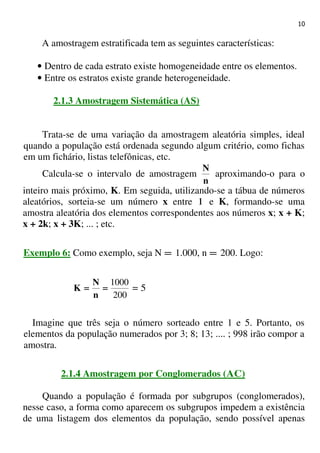10
A amostragem estratificada tem as seguintes características:
• Dentro de cada estrato existe homogeneidade entre os elementos.
• Entre os estratos existe grande heterogeneidade.
2.1.3 Amostragem Sistemática (AS)
Trata-se de uma variação da amostragem aleatória simples, ideal
quando a população está ordenada segundo algum critério, como fichas
em um fichário, listas telefônicas, etc.
Calcula-se o intervalo de amostragem
n
N
aproximando-o para o
inteiro mais próximo, K. Em seguida, utilizando-se a tábua de números
aleatórios, sorteia-se um número x entre 1 e K, formando-se uma
amostra aleatória dos elementos correspondentes aos números x; x + K;
x + 2k; x + 3K; ... ; etc.
Exemplo 6: Como exemplo, seja N = 1.000, n = 200. Logo:
200
1000
========
n
N
K = 5
Imagine que três seja o número sorteado entre 1 e 5. Portanto, os
elementos da população numerados por 3; 8; 13; .... ; 998 irão compor a
amostra.
2.1.4 Amostragem por Conglomerados (AC)
Quando a população é formada por subgrupos (conglomerados),
nesse caso, a forma como aparecem os subgrupos impedem a existência
de uma listagem dos elementos da população, sendo possível apenas
 