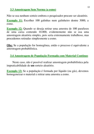 13
3.3 Amostragem Sem Norma (a esmo)
Não se usa nenhum sorteio embora o pesquisador procure ser aleatório.
Exemplo 11: Escolher 100 galinhas num galinheiro dentre 3000, a
esmo.
Exemplo 12: Quando se deseja retirar uma amostra de 100 parafusos
de uma caixa contendo 10.000, evidentemente não se usa uma
amostragem aleatória simples, pois seria extremamente trabalhoso, mas
procedemos retiradas simplesmente a esmo.
Obs: Se a população for homogênea, então o processo é equivalente a
amostragem probabilística.
3.4 Amostragem de População Formada com Material Contínuo
Neste caso, não é possível realizar amostragem probabilística pela
impraticabilidade de um sorteio aleatório.
Exemplo 13: Se a população é formada por líquido (ou gás), devemos
homogeneizar o material e retirar uma amostra a esmo.
 