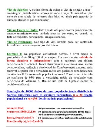 17
Viés de Seleção: A melhor forma de evitar o viés de seleção é usar
amostragem probabilística, através de sorteio, seja ele manual ou por
meio de uma tabela de números aleatórios, ou ainda pela geração de
números aleatórios por computador.
Viés na Coleta de Dados: Este tipo de viés pode ocorrer principalmente
quando substituímos uma unidade amostral por outra, ou quando há
falta de respostas, por exemplo, em questionários.
Viés de Estimação: Este tipo de viés também pode ser controlado
fazendo uso de amostragens probabilísticas.
Exemplo 1: Na população considerada normal, o nível médio de
protombina é de 20mg/100ml de sangue. Em uma amostra (obtida de
forma aleatória e independente) com n pacientes que tinham
deficiência de vitamina K, foram observadas as estatísticas: nível médio
de protombina, variância e desvio padrão. Com base nesta amostra, seria
razoável suspeitar que a verdadeira média dos pacientes com deficiência
da vitamina K é a mesma da população normal? Construa um intervalo
de confiança de 95% para a verdadeira média da população com
deficiência de vitamina K. Realize um teste de hipótese (teoria da
decisão estatística).
Simulação de 10000 dados de uma população tendo distribuição
Normal (simétrica) com os seguintes parâmetros, µµµµ = 20 (média
populacional ) e σσσσ = 5.0 (desvio-padrão populacional)
set.seed(1962) ## gera amostra com uma semente específica
x=rnorm(10000,20,5.0) ## comando para gerar aleatoriamente 10000 dados
## da distribuição Normal (Curva Gaussiana)
hist(x, freq=F,col=37) ## comando para verificar graficamente a distribuição
lines(density(x),lwd=2,col=2)
 