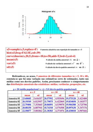 18
x5=sample(x,5,replace=F) # amostra aleatória sem reposição de tamanho n = 5
hist(x5,freq=FALSE,col=39)
curve(dnorm(x,20,5),from=-10,to=50,add=T,lwd=2,col=4)
mean(x5) # cálculo da média amostral ( µµµµˆoux )
var(x5) # cálculo da variância amostral (
22
σσσσˆous )
sd(x5) # cálculo da desvio-padrão amostral ( σσσσˆous )
Retirando-se, ao acaso, 5 amostras de diferentes tamanhos (n = 5, 10 e 40),
constata-se que há uma variação nas estimativas (erro de estimação), tanto nas
médias como nos desvios padrões. Assim, precisamos conhecer o comportamento
das distribuições amostrais das estatísticas: médias, variâncias, proporções, etc.
µµµµ = 20 (média populacional ) e σσσσ = 5.0 (desvio-padrão populacional)
n = 5 n = 10 n = 40
mean sd mean sd mean sd
Amostra 01 23.68685 5.616357 20.57992 4.955696 19.575120 5.423480
Amostra 02 20.19549 6.823957 21.79075 6.422069 19.834050 5.103577
Amostra 03 22.79406 7.353665 20.86891 4.539070 19.984380 4.725706
Amostra 04 20.08150 6.887941 18.74310 4.576508 20.097630 5.347176
Amostra 05 22.50877 5.081862 21.30383 4.371076 20.430010 4.907666
 