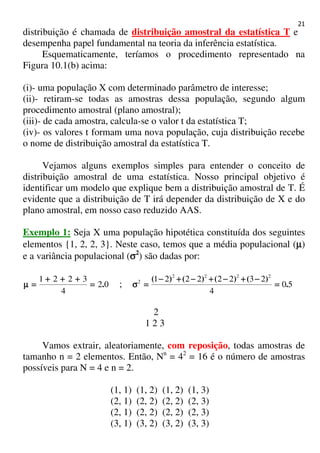 21
distribuição é chamada de distribuição amostral da estatística T e
desempenha papel fundamental na teoria da inferência estatística.
Esquematicamente, teríamos o procedimento representado na
Figura 10.1(b) acima:
(i)- uma população X com determinado parâmetro de interesse;
(ii)- retiram-se todas as amostras dessa população, segundo algum
procedimento amostral (plano amostral);
(iii)- de cada amostra, calcula-se o valor t da estatística T;
(iv)- os valores t formam uma nova população, cuja distribuição recebe
o nome de distribuição amostral da estatística T.
Vejamos alguns exemplos simples para entender o conceito de
distribuição amostral de uma estatística. Nosso principal objetivo é
identificar um modelo que explique bem a distribuição amostral de T. É
evidente que a distribuição de T irá depender da distribuição de X e do
plano amostral, em nosso caso reduzido AAS.
Exemplo 1: Seja X uma população hipotética constituída dos seguintes
elementos {1, 2, 2, 3}. Neste caso, temos que a média populacional (µµµµ)
e a variância populacional (σσσσ2
) são dadas por:
02
4
3221
.====
++++++++++++
====µµµµ ; 50
4
23222221 2222
2
.
)()()()(
====
−−−−++++−−−−++++−−−−++++−−−−
====σσσσ
2
1 2 3
Vamos extrair, aleatoriamente, com reposição, todas amostras de
tamanho n = 2 elementos. Então, Nn
= 42
= 16 é o número de amostras
possíveis para N = 4 e n = 2.
(1, 1) (1, 2) (1, 2) (1, 3)
(2, 1) (2, 2) (2, 2) (2, 3)
(2, 1) (2, 2) (2, 2) (2, 3)
(3, 1) (3, 2) (3, 2) (3, 3)
 