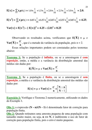 23
E[x] = )x(px i
c
i
i∑∑∑∑==== 1
=
16
1
03
16
1
52
16
1
02
16
1
51
16
1
01 ××××++++××××++++××××++++××××++++×××× ..... = 2.0;
E[x2
] = )x(px i
c
i
i∑∑∑∑==== 1
2
=
16
1
03
16
1
52
16
1
02
16
1
51
16
1
01 22222
××××++++××××++++××××++++××××++++×××× ).().().().().( = 4.25;
Var[x] = E[x2
] – { E[x]}2
= 4.25 – (2.0)2
= 0.25
Observando os resultados acima, verificamos que E[ x] = µµµµ e
Var[ x] =
n
2
σ
, que é a metade da variância da população, pois n = 2.
Essas relações importantes podem ser constatadas pelos teoremas
abaixo:
Teorema 1: Se a população é infinita, ou se a amostragem é com
reposição, então, a média e a variância da distribuição amostral das
médias são dadas por:
E[ x] = µ e Var[x] =
n
2
σ
Teorema 2: Se a população é finita, ou se a amostragem é sem
reposição, a média e a variância da distribuição amostral das médias são
dadas por:
E[x] = µ e Var[x] = 





−−−−
−−−−
××××
1
2
N
nN
n
σ
Exercício 1: Verifique o Teorema 2 numericamente, utilizando os dados
do Exemplo 1.
Obs 1: a expressão (N - n)/(N - 1) é denominada fator de correção para
população finita.
Obs 2: Quando retiramos uma amostra pequena de uma população com
tamanho muito maior, ou seja, n << N, é indiferente o uso de fator de
correção para população finita, pois o erro é muito pequeno.
 