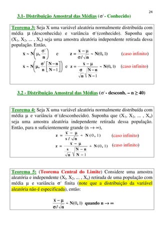 24
3.1- Distribuição Amostral das Médias ( 2
σ - Conhecido)
Teorema 3: Seja X uma variável aleatória normalmente distribuída com
média µ (desconhecida) e variância 2
σ (conhecido). Suponha que
(X1, X2, ... , Xn) seja uma amostra aleatória independente retirada dessa
população. Então,






n
,N~x
2
σ
µ e ),(N~
n/
x
z 10
σ
µ−−−−
==== (caso infinito)










−−−−
−−−−σσσσ
µµµµ
1
2
N
nN
n
,N~x e ),(N~
N
nN
n
x
z 10
1−−−−
−−−−σσσσ
µµµµ−−−−
==== (caso infinito)
3.2 - Distribuição Amostral das Médias ( 2
σ - desconh. – n ≥ 40)
Teorema 4: Seja X uma variável aleatória normalmente distribuída com
média µ e variância 2
σ (desconhecido). Suponha que (X1, X2, ... , Xn)
seja uma amostra aleatória independente retirada dessa população.
Então, para n suficientemente grande (n → ∞),
),(N~
n/s
x
z 10&
µµµµ−−−−
==== (caso infinito)
),(N~
N
nN
n
s
x
z 10
1
&
−−−−
−−−−
µµµµ−−−−
==== (caso infinito)
Teorema 5: (Teorema Central do Limite) Considere uma amostra
aleatória e independente (Xl, X2, ... , Xn) retirada de uma população com
média µ e variância 2
σ finita (note que a distribuição da variável
aleatória não é especificada), então:
∞∞∞∞→→→→
σσσσ
µµµµ−−−−
nquando),(N~
n/
x
10&
 