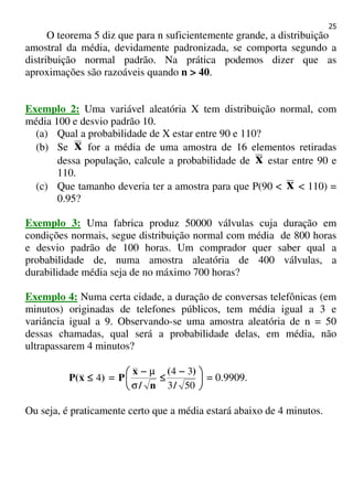 25
O teorema 5 diz que para n suficientemente grande, a distribuição
amostral da média, devidamente padronizada, se comporta segundo a
distribuição normal padrão. Na prática podemos dizer que as
aproximações são razoáveis quando n > 40.
Exemplo 2: Uma variável aleatória X tem distribuição normal, com
média 100 e desvio padrão 10.
(a) Qual a probabilidade de X estar entre 90 e 110?
(b) Se x for a média de uma amostra de 16 elementos retiradas
dessa população, calcule a probabilidade de x estar entre 90 e
110.
(c) Que tamanho deveria ter a amostra para que P(90 < x < 110) =
0.95?
Exemplo 3: Uma fabrica produz 50000 válvulas cuja duração em
condições normais, segue distribuição normal com média de 800 horas
e desvio padrão de 100 horas. Um comprador quer saber qual a
probabilidade de, numa amostra aleatória de 400 válvulas, a
durabilidade média seja de no máximo 700 horas?
Exemplo 4: Numa certa cidade, a duração de conversas telefônicas (em
minutos) originadas de telefones públicos, tem média igual a 3 e
variância igual a 9. Observando-se uma amostra aleatória de n = 50
dessas chamadas, qual será a probabilidade delas, em média, não
ultrapassarem 4 minutos?
)x(P 4≤≤≤≤ = 




 −−−−
≤≤≤≤
−−−−
503
34
/
)(
n/
x
P
σ
µ
= 0.9909.
Ou seja, é praticamente certo que a média estará abaixo de 4 minutos.
 