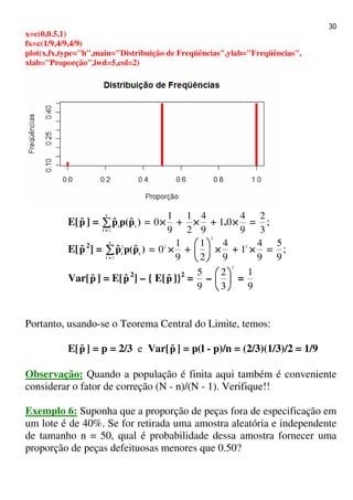 30
x=c(0,0.5,1)
fx=c(1/9,4/9,4/9)
plot(x,fx,type="h",main="Distribuição de Freqüências",ylab="Freqüências",
xlab="Proporção",lwd=5,col=2)
E[pˆ ] = )pˆ(ppˆ i
c
i
i∑∑∑∑==== 1
=
9
1
0×××× +
9
4
2
1
×××× +
9
4
01 ××××. =
3
2
;
E[pˆ 2
] = )pˆ(ppˆ i
c
i
i∑∑∑∑==== 1
2
=
9
1
02
×××× +
9
4
2
1
2
××××





+
9
4
12
×××× =
9
5
;
Var[pˆ ] = E[pˆ 2
] – { E[pˆ ]}2
=
9
5
–
2
3
2






=
9
1
Portanto, usando-se o Teorema Central do Limite, temos:
E[pˆ ] = p = 2/3 e Var[pˆ ] = p(l - p)/n = (2/3)(1/3)/2 = 1/9
Observação: Quando a população é finita aqui também é conveniente
considerar o fator de correção (N - n)/(N - 1). Verifique!!
Exemplo 6: Suponha que a proporção de peças fora de especificação em
um lote é de 40%. Se for retirada uma amostra aleatória e independente
de tamanho n = 50, qual é probabilidade dessa amostra fornecer uma
proporção de peças defeituosas menores que 0.50?
 
