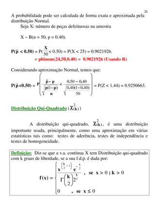 31
A probabilidade pode ser calculada de forma exata e aproximada pela
distribuição Normal.
Seja X: número de peças defeituosas na amostra
X ~ B(n = 50, p = 0.40).
P(pˆ < 0.50) = P(
50
X
< 0.50) = P(X < 25) = 0.9021926.
= pbinom(24,50,0.40) = 0.9021926 (Usando R)
Considerando aproximação Normal, temos que:
P(pˆ <0.50) =












−−−−
−−−−
<<<<
−−−−
−−−−
50
4001400
400500
1 ).(.
..
n
)p(p
ppˆ
P = P(Z < 1.44) = 0.9250663.
Distribuição Qui-Quadrado (
2
)k(χχχχ )
A distribuição qui-quadrado,
2
)k(χχχχ , é uma distribuição
importante usada, principalmente, como uma aproximação em várias
estatísticas tais como: testes de aderência, testes de independência e
testes de homogeneidade.
Definição: Diz-se que a v.a. contínua X tem Distribuição qui-quadrado
com k graus de liberdade, se a sua f.d.p. é dada por:







≤≤≤≤
>>>>>>>>






ΓΓΓΓ====
−−−−





−−−−
00
00
2
2
2
2
1
2
xse,
k;xse,
k
ex
)x(f
k
xk
 