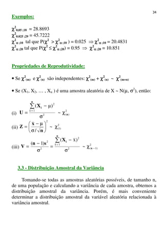 34
Exemplos:
χχχχ2
0,05 ;18 = 28.8693
χχχχ2
0.025 ;29 = 45.7222
χχχχ2
αααα ;10 tal que P(χχχχ2
> χχχχ2
αααα ;10 ) = 0.025 ⇒ χχχχ2
αααα ;10 = 20.4831
χχχχ2
αααα ;20 tal que P(χχχχ2
≤ χχχχ2
αααα ;20) = 0.95 ⇒ χχχχ2
αααα ;20 = 10.851
Propriedades de Reprodutividade:
• Se χχχχ2
(m) e χχχχ2
(n) são independentes: χχχχ2
(m) + χχχχ2
(n) ~ χχχχ2
(m+n)
• Se (X1, X2, … , Xn ) é uma amostra aleatória de X ~ N(µ, σ2
), então:
(i)
2
)(2
1
2
~
)µ(
n
n
i
iX
U χ
σ
−
=
∑
=
(ii)
2
)1(
2
~
/
χ





σ
µ−
=
n
x
Z
(iii)
2
)1(2
1
2
2
2
~
)x(
)1(
−
=
χ
σ
−
=
σ
−
=
∑
n
n
i
iX
sn
V
3.3 - Distribuição Amostral da Variância
Tomando-se todas as amostras aleatórias possíveis, de tamanho n,
de uma população e calculando a variância de cada amostra, obtemos a
distribuição amostral da variância. Porém, é mais conveniente
determinar a distribuição amostral da variável aleatória relacionada à
variância amostral.
 