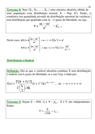 35
Teorema 8: Seja (X1, X2, … , Xn ) uma amostra aleatória obtida de
uma população com distribuição normal, X ~ N(µ, σ2
). Então, a
estatística (ou quantidade pivotal) da distribuição amostral da variância,
tem distribuição qui-quadrado com (n - 1) graus de liberdade, ou seja,
V =
2
)1(2
2
~
)1(
−χ
σ
−
n
sn
Neste caso, 1
1
2
2
−−−−====





σσσσ
−−−−
==== n
s)n(
E]V[E ⇒ E[ 2
s ] = 2
σσσσ
)n(
s)n(
V]V[V 12
1
2
2
−−−−====





σσσσ
−−−−
==== ⇒ V[ 2
s ] =
1
2 4
−−−−
σσσσ
n
Distribuição t-Student
Definição: Diz-se que a variável aleatória contínua X tem distribuição
t-student com k graus de liberdade, se a sua f.d.p. é dada por:
∞+<<∞−+
π





Γ
+Γ
= +−
tse,)k/t1(
k
2
k
]2/)1(k[
f(x) 2/)1(2 k
Teorema 9: Sejam Z ~ N(0, 1) e 2
)(~ kV χ , Z e V são independentes.
Então:
(k)t~
V/k
Z
T = .
 