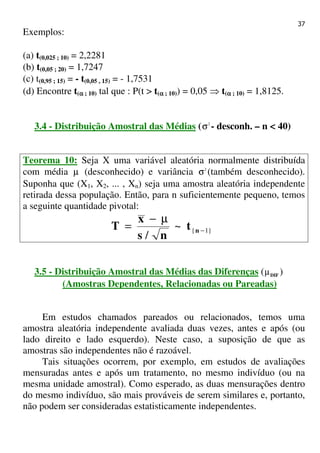 37
Exemplos:
(a) t(0,025 ; 10) = 2,2281
(b) t(0,05 ; 20) = 1,7247
(c) t(0,95 ; 15) = - t(0,05 , 15) = - 1,7531
(d) Encontre t(αααα ; 10) tal que : P(t > t(αααα ; 10)) = 0,05 ⇒ t(αααα ; 10) = 1,8125.
3.4 - Distribuição Amostral das Médias ( 2
σ - desconh. – n < 40)
Teorema 10: Seja X uma variável aleatória normalmente distribuída
com média µ (desconhecido) e variância 2
σ (também desconhecido).
Suponha que (X1, X2, ... , Xn) seja uma amostra aleatória independente
retirada dessa população. Então, para n suficientemente pequeno, temos
a seguinte quantidade pivotal:
}1{~
/
−
µ−
= nt
ns
x
T
3.5 - Distribuição Amostral das Médias das Diferenças ( DIFµ )
(Amostras Dependentes, Relacionadas ou Pareadas)
Em estudos chamados pareados ou relacionados, temos uma
amostra aleatória independente avaliada duas vezes, antes e após (ou
lado direito e lado esquerdo). Neste caso, a suposição de que as
amostras são independentes não é razoável.
Tais situações ocorrem, por exemplo, em estudos de avaliações
mensuradas antes e após um tratamento, no mesmo indivíduo (ou na
mesma unidade amostral). Como esperado, as duas mensurações dentro
do mesmo indivíduo, são mais prováveis de serem similares e, portanto,
não podem ser consideradas estatisticamente independentes.
 