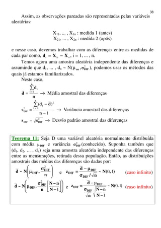 38
Assim, as observações pareadas são representadas pelas variáveis
aleatórias:
X11, ... , X1n : medida 1 (antes)
X21, ... , X2n : medida 2 (após)
e nesse caso, devemos trabalhar com as diferenças entre as medidas de
cada par como, iii
XXd 12
−−−−==== , i = 1, ... , n.
Temos agora uma amostra aleatória independente das diferenças e
assumindo que d1, ... , dn ~ N( DIF
µ , 2
DIFσσσσ ), podemos usar os métodos das
quais já estamos familiarizados.
Neste caso,
n
d
d
n
i
i∑
=
= 1
→→→→ Média amostral das diferenças
1
)(
1
2
2
−
−
=
∑
=
n
dd
s
n
i
i
DIF → Variância amostral das diferenças
2
DIFDIF ss = → Desvio padrão amostral das diferenças
Teorema 11: Seja D uma variável aleatória normalmente distribuída
com média DIFµµµµ e variância 2
DIFσσσσ (conhecido). Suponha também que
(d1, d2, ... , dn) seja uma amostra aleatória independente das diferenças
entre as mensurações, retirada dessa população. Então, as distribuições
amostrais das médias das diferenças são dadas por:







 σσσσ
µµµµ
n
,N~d DIF
DIF
2
e ),(N~
n/
d
z
DIF
DIF
DIF 10
σσσσ
µµµµ−−−−
==== (caso infinito)












−−−−
−−−−σσσσ
µµµµ
1
2
N
nN
n
,N~d DIF
DIF e ),(N~
N
nN
n
d
z
DIF
DIF
DIF 10
1−−−−
−−−−σσσσ
µµµµ−−−−
==== (caso infinito)
 