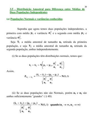 39
3.5 - Distribuição Amostral para Diferença entre Médias de
Duas Populações Independentes
(a) Populações Normais e variâncias conhecidas
Suponha que agora temos duas populações independentes, a
primeira com média 1µµµµ e variância
2
1σσσσ e a segunda com média 2µµµµ e
variância
2
2σσσσ .
Seja 1x a média amostral de tamanho n1 retirada da primeira
população, e seja 2x a média amostral de tamanho n2 retirada da
segunda população, ambas independentemente.
(i) Se as duas populações têm distribuições normais, temos que:







 σσσσ
++++
σσσσ
µµµµ−−−−µµµµ−−−−
2
2
2
1
2
1
2121
nn
,N~xx
Assim,
),(N~
nn
)()xx(
Z xx 10
2
2
2
1
2
1
2121
21
σσσσ
++++
σσσσ
µµµµ−−−−µµµµ−−−−−−−−
====−−−−
(ii) Se as duas populações não são Normais, porém n1 e n2 são
ambas suficientemente "grandes" ( ≥ 40):
)n,n(quando),(N~
nn
)()xx(
∞∞∞∞→→→→∞∞∞∞→→→→
σσσσ
++++
σσσσ
µµµµ−−−−µµµµ−−−−−−−−
21
2
2
2
1
2
1
2121
10&
 