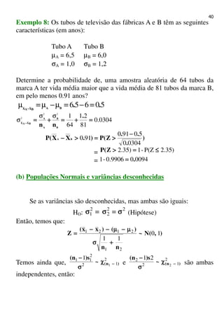 40
Exemplo 8: Os tubos de televisão das fábricas A e B têm as seguintes
características (em anos):
Tubo A Tubo B
µA = 6,5 µB = 6,0
σA = 1,0 σB = 1,2
Determine a probabilidade de, uma amostra aleatória de 64 tubos da
marca A ter vida média maior que a vida média de 81 tubos da marca B,
em pelo menos 0.91 anos?
50656 ..BABXAX
====−−−−====−−−−====−−−−
µµµ
0.0304
81
21
64
122
2
====++++====++++====−−−−
.
nn B
B
A
A
BXAX
σσ
σ
)
.
..
Z(P).XX(P BA
03040
50910
910
−−−−
>>>>====>>>>−−−−
= 2.35)P(Z-12.35) ≤≤≤≤====>>>>Z(P
= 009400.9906-1 .====
(b) Populações Normais e variâncias desconhecidas
Se as variâncias são desconhecidas, mas ambas são iguais:
HO:
22
2
2
1 σσσσ====σσσσ====σσσσ (Hipótese)
Então, temos que:
),(N~
nn
)()xx(
Z 10
11
21
2121
++++σσσσ
µµµµ−−−−µµµµ−−−−−−−−
====
Temos ainda que,
2
12
2
11
1
1
)n(~
s)n(
−−−−χχχχ
σσσσ
−−−−
e
2
12
2
2
21
)n(~
s)n(
−−−−χχχχ
σσσσ
−−−−
são ambas
independentes, então:
 