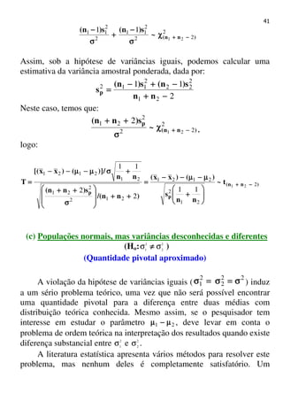 41
2
22
2
11
2
2
11
21
11
)nn(~
s)n(s)n(
−−−−++++χχχχ
σσσσ
−−−−
++++
σσσσ
−−−−
Assim, sob a hipótese de variâncias iguais, podemos calcular uma
estimativa da variância amostral ponderada, dada por:
2
11
21
2
22
2
112
−−−−++++
−−−−++++−−−−
====
nn
s)n(s)n(
sp
Neste caso, temos que:
2
22
2
21
21
2
)nn(
p
~
s)nn(
−−−−++++χχχχ
σσσσ
++++++++
,
logo:
)nn(
p
p
t~
nn
s
)()xx(
)nn/(
s)nn(
nn
/)]()xx[(
T 2
21
2
2121
212
2
21
21
2121
21
11
2
2
11
−−−−++++






++++
µµµµ−−−−µµµµ−−−−−−−−
====
++++++++








σσσσ
++++++++
++++σσσσµµµµ−−−−µµµµ−−−−−−−−
====
(c) Populações normais, mas variâncias desconhecidas e diferentes
(Ho: 2
2
2
1
σσ ≠≠≠≠ )
(Quantidade pivotal aproximado)
A violação da hipótese de variâncias iguais (
22
2
2
1 σσσσ====σσσσ====σσσσ ) induz
a um sério problema teórico, uma vez que não será possível encontrar
uma quantidade pivotal para a diferença entre duas médias com
distribuição teórica conhecida. Mesmo assim, se o pesquisador tem
interesse em estudar o parâmetro 21 µµµµ−−−−µµµµ , deve levar em conta o
problema de ordem teórica na interpretação dos resultados quando existe
diferença substancial entre 2
1
σ e 2
2
σ .
A literatura estatística apresenta vários métodos para resolver este
problema, mas nenhum deles é completamente satisfatório. Um
 