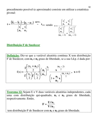42
procedimento possível (e aproximado) consiste em utilizar a estatística
pivotal:
(((( )))) (((( ))))
)(
.aprox
t~
n
s
n
s
XX
t νννν
++++
µµµµ−−−−µµµµ−−−−−−−−
====
2
2
2
1
2
1
2121
sendo
)n(
n
s
)n(
n
s
n
s
n
s
11 2
2
2
2
2
1
2
1
2
1
2
2
2
2
1
2
1
−−−−








++++
−−−−
















++++
====νννν
Distribuição F de Snedecor
Definição: Diz-se que a variável aleatória contínua X tem distribuição
F de Snedecor, com n1 e n2 graus de liberdade, se a sua f.d.p. é dada por:
0
12
n
2
n
2
(n
f(x)
2
2
1
2
2
2
2
1
21
21
21
11
>>>>






++++












ΓΓΓΓ





ΓΓΓΓ



 ++++
ΓΓΓΓ
==== ++++
−−−−
x,
x
n
n
x
n
n
)n
)nn(
)n(n
Teorema 12: Sejam U e V duas variáveis aleatórias independentes, cada
uma com distribuição qui-quadrado, n1 e n2 graus de liberdade,
respectivamente. Então,
2
1
n/V
n/U
F ====
tem distribuição F de Snedecor com n1 e n2 graus de liberdade.
 