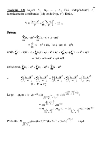 44
Teorema 13: Sejam X1, X2, ... , Xn v.as. independentes e
identicamente distribuídas (iid) tendo N(µ, σ2
). Então,
V = 2
)1n(
n
1i
2
i
2
2
~
xxs)1n(
−−−−
====
χχχχ





σσσσ
−−−−
====
σσσσ
−−−−
∑∑∑∑
Prova:
2
n
1i
i
2
n
1i
i )]x()xx[()x( µµµµ−−−−++++−−−−====µµµµ−−−− ∑∑∑∑∑∑∑∑
========
= })x()x()xx(2)xx{( 2
i
2
n
1i
i µµµµ−−−−++++µµµµ−−−−−−−−++++−−−−∑∑∑∑
====
onde, ∑∑∑∑ ∑∑∑∑∑∑∑∑∑∑∑∑
==== ============
µµµµ++++−−−−µµµµ−−−−====µµµµ++++−−−−µµµµ−−−−====µµµµ−−−−−−−−
n
1i
2
n
1i
ii
n
1i
2
ii
n
1i
i xnxnxxx)xxxxx()x()xx(
= xnxnxnxnx 2
µµµµ++++−−−−µµµµ−−−− = 0
nesse caso, ∑∑∑∑∑∑∑∑∑∑∑∑
============
µµµµ−−−−++++−−−−====µµµµ−−−−
n
1i
22
n
1i
i
2
n
1i
i )x()xx()x(
e
22n
1i
i
2n
1i
2n
1i
i
2n
1i
i
n/
xxxxxxx






σσσσ
µµµµ−−−−
++++





σσσσ
−−−−
====





σσσσ
µµµµ−−−−
++++





σσσσ
−−−−
====





σσσσ
µµµµ−−−−
∑∑∑∑∑∑∑∑∑∑∑∑∑∑∑∑
================
U = V + 2
xZ
Logo, ]e[E)t(M)t21()t(M
)Z
xx
(t
)Z
xx
(
2/n
U
2
X
2n
1i
i
2
X
2n
1i
i
++++∑∑∑∑ 





σσσσ
−−−−
++++∑∑∑∑ 





σσσσ
−−−−
−−−− ====
====
========−−−−====
= )Z(t
xx
t 2
X
2n
1i
i
e[E].e[E
∑∑∑∑ 





σσσσ
−−−−
====
= )t(M).t(M 2
X
2n
1i
i Zxx
∑∑∑∑ 





σσσσ
−−−−
====
= 2/1
xx
)t21).(t(M 2n
1i
i
−−−−
∑∑∑∑ 





σσσσ
−−−−
−−−−
====
Portanto, 2
)1n(
2/12/n
xx
)t21()t21()t21()t(M 2n
1i
i
−−−−
−−−−
−−−−
∑∑∑∑ 





σσσσ
−−−−
−−−−====−−−−−−−−====
====
c.q.d
 