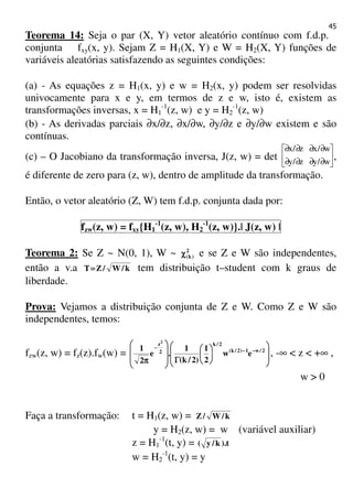 45
Teorema 14: Seja o par (X, Y) vetor aleatório contínuo com f.d.p.
conjunta fxy(x, y). Sejam Z = H1(X, Y) e W = H2(X, Y) funções de
variáveis aleatórias satisfazendo as seguintes condições:
(a) - As equações z = H1(x, y) e w = H2(x, y) podem ser resolvidas
univocamente para x e y, em termos de z e w, isto é, existem as
transformações inversas, x = H1
-1
(z, w) e y = H2
-1
(z, w)
(b) - As derivadas parciais ∂x/∂z, ∂x/∂w, ∂y/∂z e ∂y/∂w existem e são
contínuas.
(c) – O Jacobiano da transformação inversa, J(z, w) = det 





∂∂∂∂
∂∂∂∂
w/yz/y
w/xz/x
,
é diferente de zero para (z, w), dentro de amplitude da transformação.
Então, o vetor aleatório (Z, W) tem f.d.p. conjunta dada por:
fzw(z, w) = fxy{H1
-1
(z, w), H2
-1
(z, w)}.| J(z, w) |
Teorema 2: Se Z ~ N(0, 1), W ~ 2
)k(χχχχ e se Z e W são independentes,
então a v.a k/W/ZT==== tem distribuição t–student com k graus de
liberdade.
Prova: Vejamos a distribuição conjunta de Z e W. Como Z e W são
independentes, temos:
fzw(z, w) = fz(z).fw(w) = 













ΓΓΓΓ







ππππ
−−−−−−−−
−−−−
2/w1)2/k(
2/k
2
z
ew
2
1
)2/k(
1
.e
2
1
2
, -∞ < z < +∞ ,
w > 0
Faça a transformação: t = H1(z, w) = k/W/Z
y = H2(z, w) = w (variável auxiliar)
z = H1
-1
(t, y) = t).k/y(
w = H2
-1
(t, y) = y
 